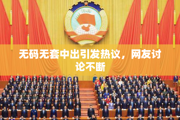 无码无套中出引发热议，网友讨论不断