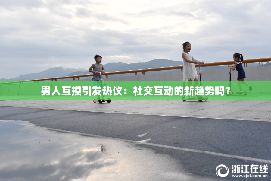 男人互摸引发热议：社交互动的新趋势吗？