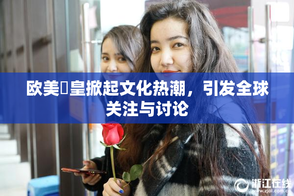 欧美嘼皇掀起文化热潮，引发全球关注与讨论