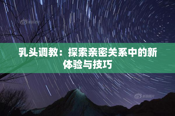 乳头调教：探索亲密关系中的新体验与技巧