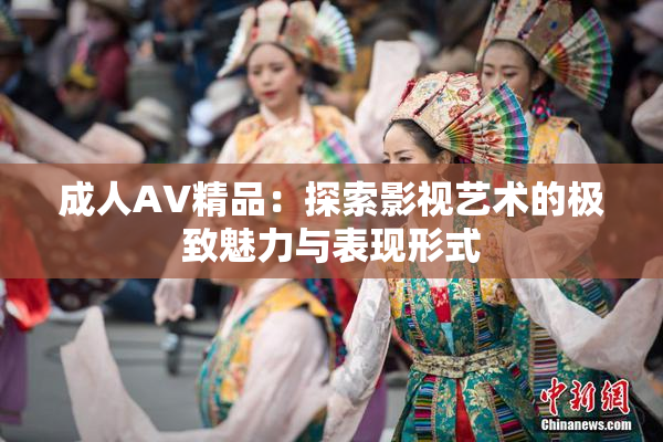 成人AV精品：探索影视艺术的极致魅力与表现形式
