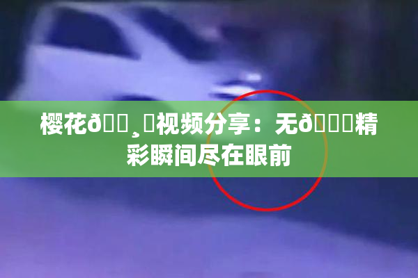 樱花🌸‌视频分享：无🈚精彩瞬间尽在眼前