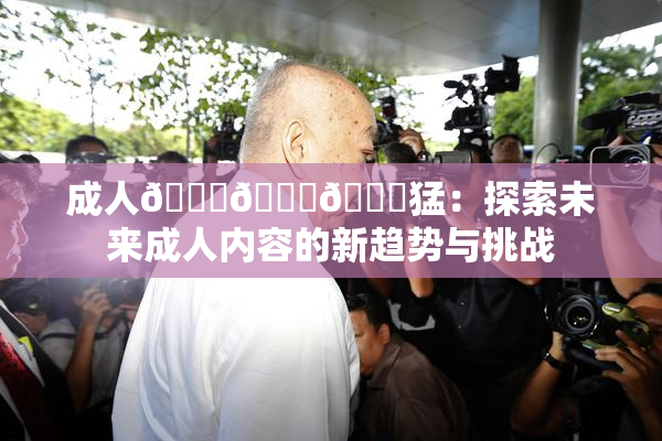 成人🍆🍑🔞猛：探索未来成人内容的新趋势与挑战