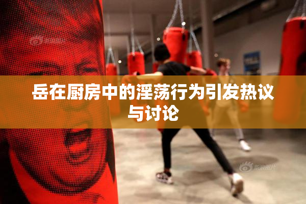 岳在厨房中的淫荡行为引发热议与讨论