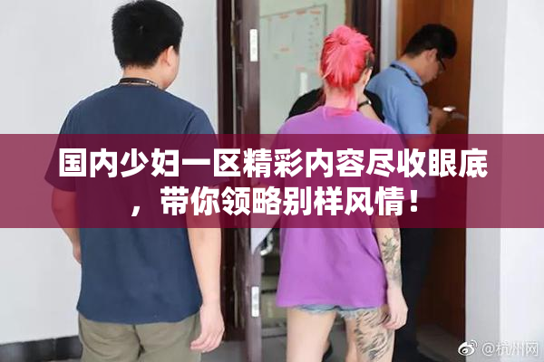 国内少妇一区精彩内容尽收眼底，带你领略别样风情！