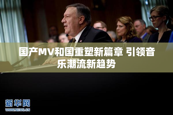 国产MV和国重塑新篇章 引领音乐潮流新趋势