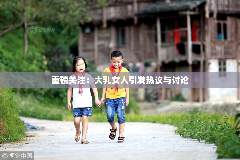 重磅关注：大乳女人引发热议与讨论