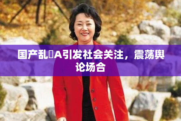 国产乱婬A引发社会关注，震荡舆论场合