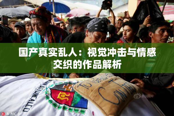 国产真实乱人：视觉冲击与情感交织的作品解析