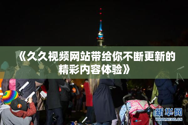《久久视频网站带给你不断更新的精彩内容体验》