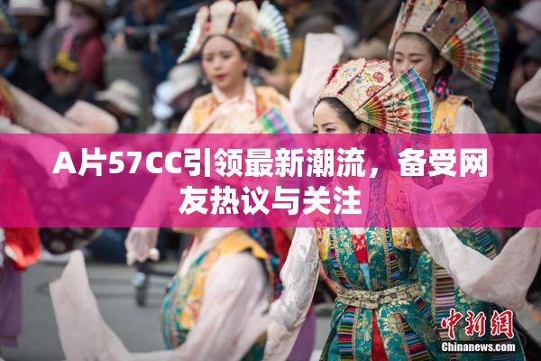 A片57CC引领最新潮流，备受网友热议与关注