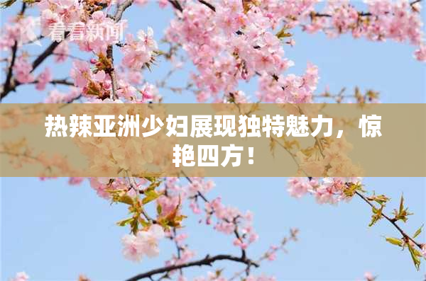 热辣亚洲少妇展现独特魅力，惊艳四方！