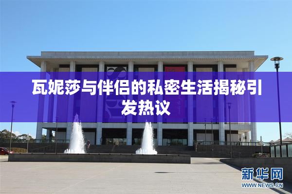 瓦妮莎与伴侣的私密生活揭秘引发热议