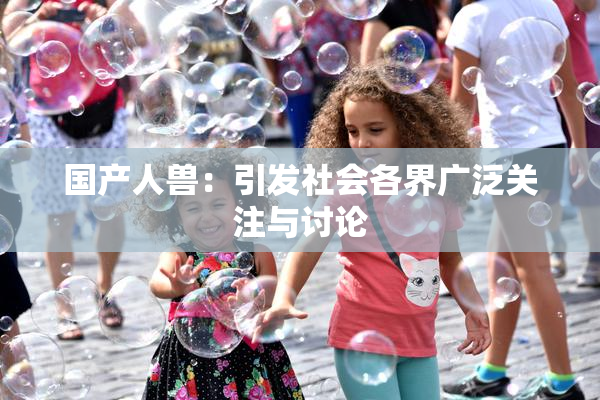 国产人兽：引发社会各界广泛关注与讨论