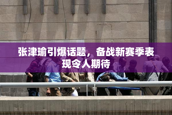 张津瑜引爆话题，备战新赛季表现令人期待