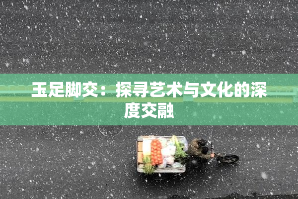玉足脚交：探寻艺术与文化的深度交融