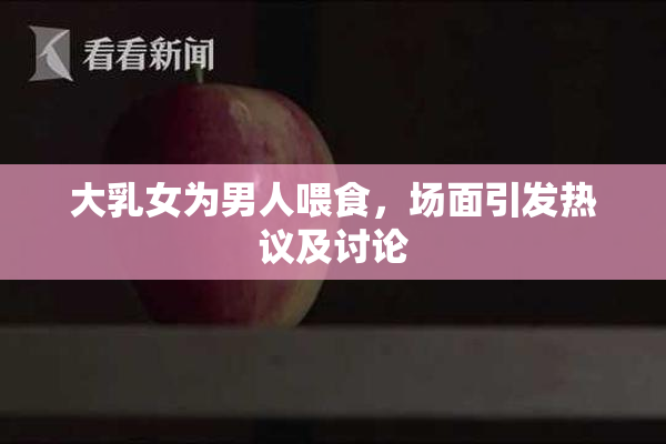 大乳女为男人喂食，场面引发热议及讨论