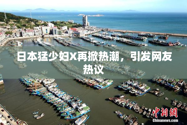 日本猛少妇X再掀热潮，引发网友热议