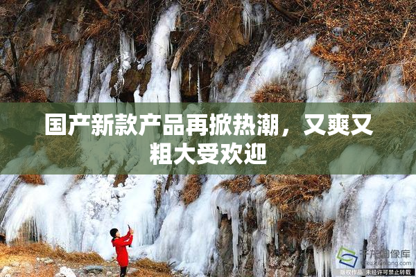 国产新款产品再掀热潮，又爽又粗大受欢迎