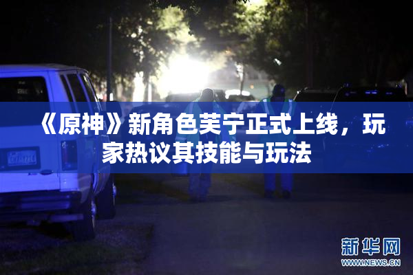 《原神》新角色芙宁正式上线，玩家热议其技能与玩法