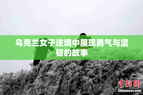 乌克兰女子逆境中展现勇气与坚韧的故事