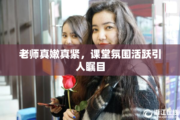 老师真嫩真紧，课堂氛围活跃引人瞩目
