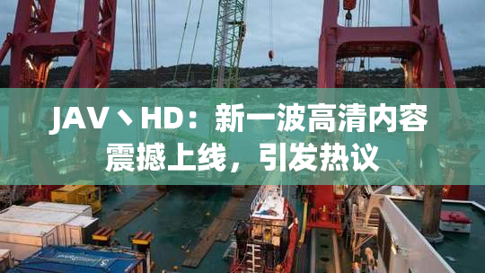 JAV丶HD：新一波高清内容震撼上线，引发热议