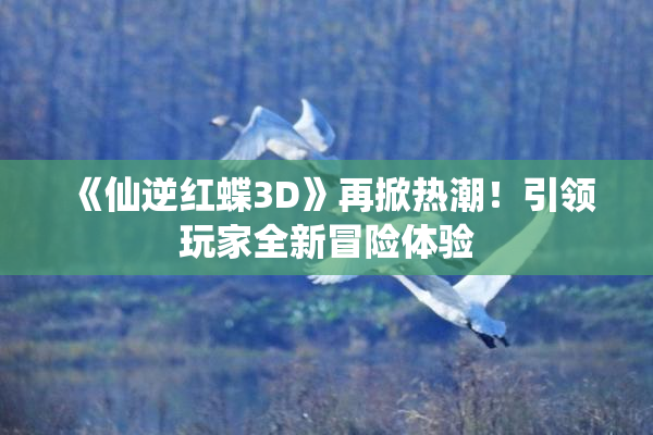 《仙逆红蝶3D》再掀热潮！引领玩家全新冒险体验