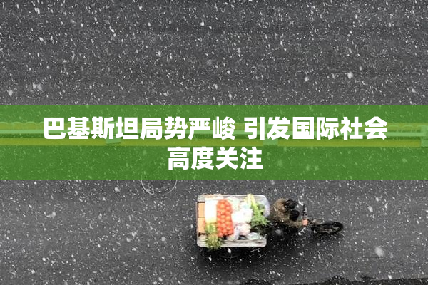 巴基斯坦局势严峻 引发国际社会高度关注