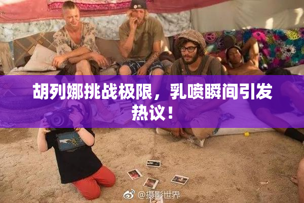 胡列娜挑战极限，乳喷瞬间引发热议！