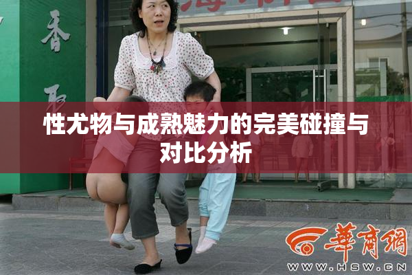 性尤物与成熟魅力的完美碰撞与对比分析