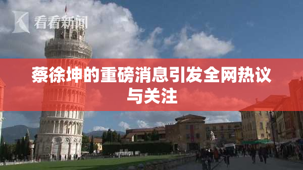 蔡徐坤的重磅消息引发全网热议与关注