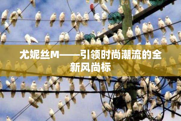 尤妮丝M——引领时尚潮流的全新风尚标