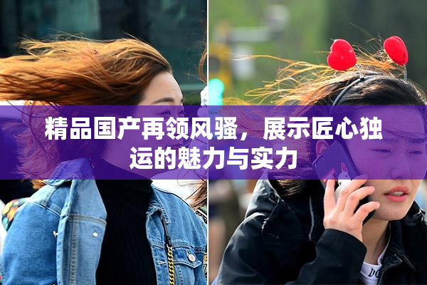 精品国产再领风骚，展示匠心独运的魅力与实力
