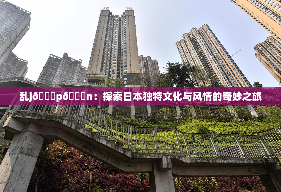 乱j🈚p🈚n：探索日本独特文化与风情的奇妙之旅