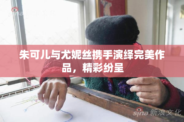 朱可儿与尤妮丝携手演绎完美作品，精彩纷呈