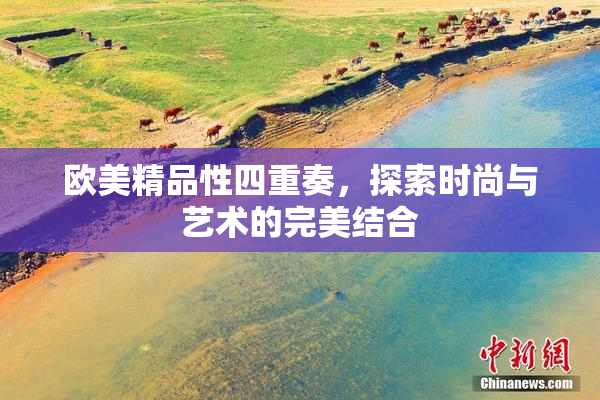 欧美精品性四重奏，探索时尚与艺术的完美结合