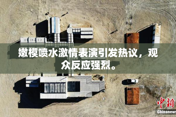 嫩模喷水激情表演引发热议，观众反应强烈。