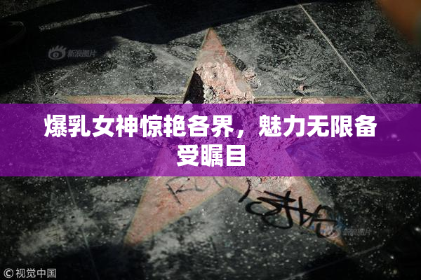 爆乳女神惊艳各界，魅力无限备受瞩目