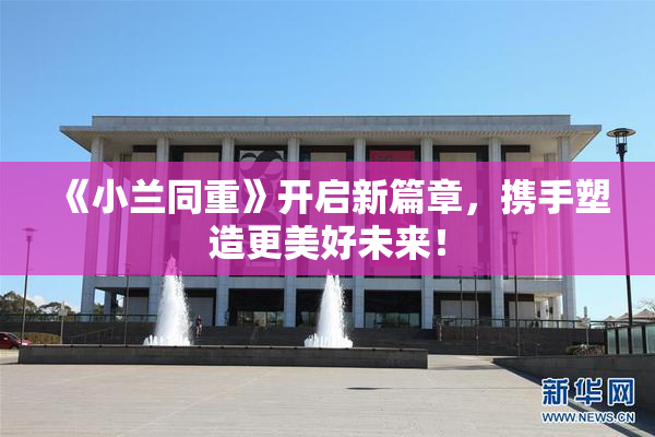 《小兰同重》开启新篇章，携手塑造更美好未来！