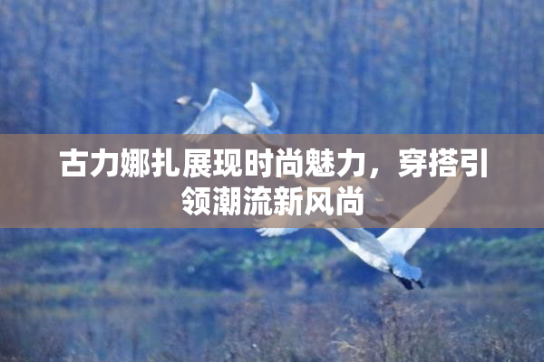 古力娜扎展现时尚魅力，穿搭引领潮流新风尚