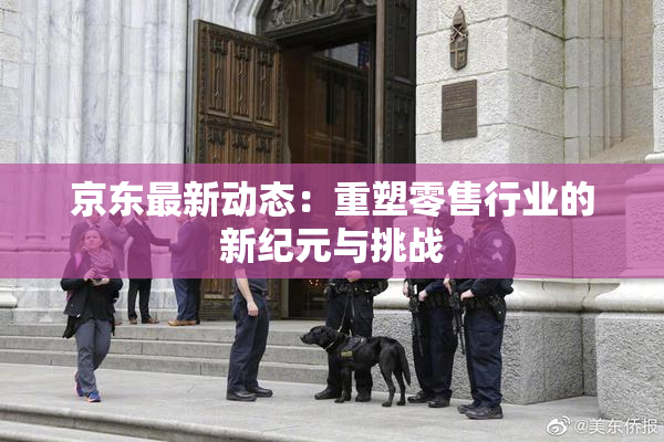 京东最新动态：重塑零售行业的新纪元与挑战