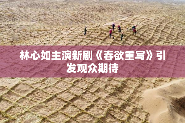 林心如主演新剧《春欲重写》引发观众期待