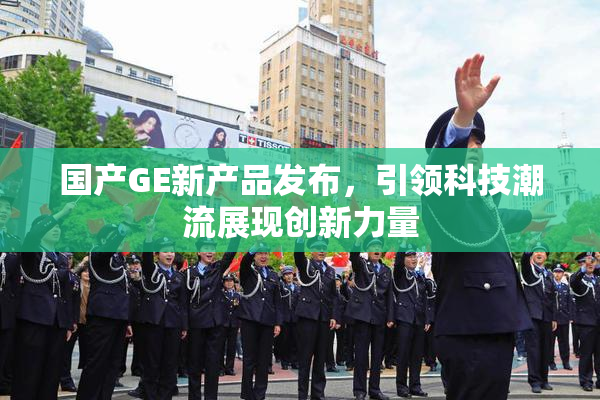 国产GE新产品发布，引领科技潮流展现创新力量