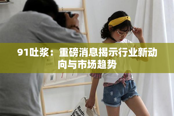 91吐浆：重磅消息揭示行业新动向与市场趋势