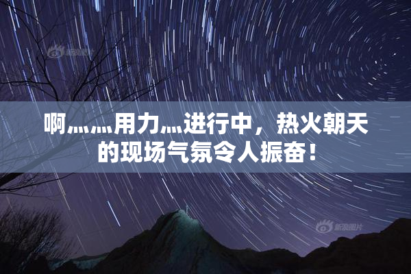 啊灬灬用力灬进行中，热火朝天的现场气氛令人振奋！