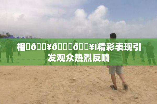 相沢🔥🍑🔥I精彩表现引发观众热烈反响