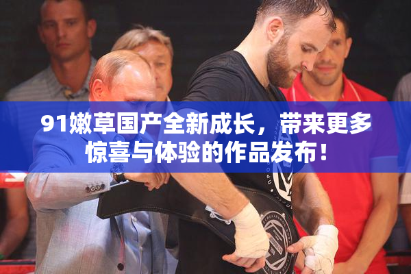 91嫩草国产全新成长，带来更多惊喜与体验的作品发布！