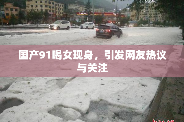 国产91喝女现身，引发网友热议与关注