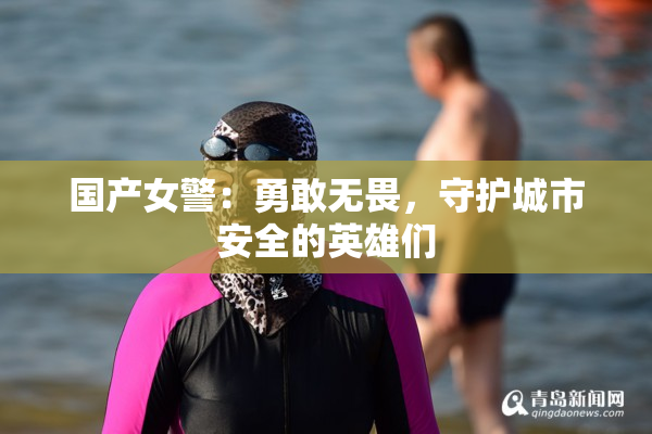 国产女警：勇敢无畏，守护城市安全的英雄们
